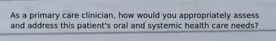 As a primary care clinician, how would you appropriately assess and address this patient's oral and systemic health care needs?