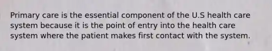 Primary care is the essential component of the U.S health care system because it is the point of entry into the health care system where the patient makes first contact with the system.