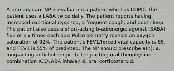 A primary care NP is evaluating a patient who has COPD. The patient uses a LABA twice daily. The patient reports having increased exertional dyspnea, a frequent cough, and poor sleep. The patient also uses a short-acting b-adrenergic agonist (SABA) five or six times each day. Pulse oximetry reveals an oxygen saturation of 92%. The patient's FEV1/forced vital capacity is 65, and FEV1 is 55% of predicted. The NP should prescribe a(n): a. long-acting anticholinergic. b. long-acting oral theophylline. c. combination ICS/LABA inhaler. d. oral corticosteroid.