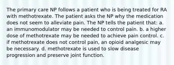 The primary care NP follows a patient who is being treated for RA with methotrexate. The patient asks the NP why the medication does not seem to alleviate pain. The NP tells the patient that: a. an immunomodulator may be needed to control pain. b. a higher dose of methotrexate may be needed to achieve pain control. c. if methotrexate does not control pain, an opioid analgesic may be necessary. d. methotrexate is used to slow disease progression and preserve joint function.