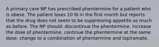 A primary care NP has prescribed phentermine for a patient who is obese. The patient loses 10 lb in the first month but reports that the drug does not seem to be suppressing appetite as much as before. The NP should: discontinue the phentermine. increase the dose of phentermine. continue the phentermine at the same dose. change to a combination of phentermine and topiramate.