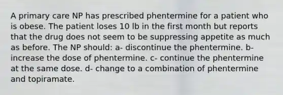 A primary care NP has prescribed phentermine for a patient who is obese. The patient loses 10 lb in the first month but reports that the drug does not seem to be suppressing appetite as much as before. The NP should: a- discontinue the phentermine. b- increase the dose of phentermine. c- continue the phentermine at the same dose. d- change to a combination of phentermine and topiramate.