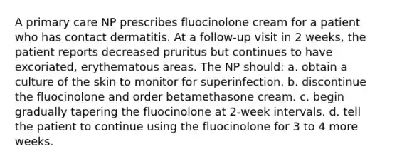 A primary care NP prescribes fluocinolone cream for a patient who has contact dermatitis. At a follow-up visit in 2 weeks, the patient reports decreased pruritus but continues to have excoriated, erythematous areas. The NP should: a. obtain a culture of the skin to monitor for superinfection. b. discontinue the fluocinolone and order betamethasone cream. c. begin gradually tapering the fluocinolone at 2-week intervals. d. tell the patient to continue using the fluocinolone for 3 to 4 more weeks.