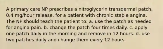 A primary care NP prescribes a nitroglycerin transdermal patch, 0.4 mg/hour release, for a patient with chronic stable angina. The NP should teach the patient to: a. use the patch as needed for angina pain. b. change the patch four times daily. c. apply one patch daily in the morning and remove in 12 hours. d. use two patches daily and change them every 12 hours.