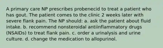 A primary care NP prescribes probenecid to treat a patient who has gout. The patient comes to the clinic 2 weeks later with severe flank pain. The NP should: a. ask the patient about fluid intake. b. recommend nonsteroidal antiinflammatory drugs (NSAIDs) to treat flank pain. c. order a urinalysis and urine culture. d. change the medication to allopurinol.