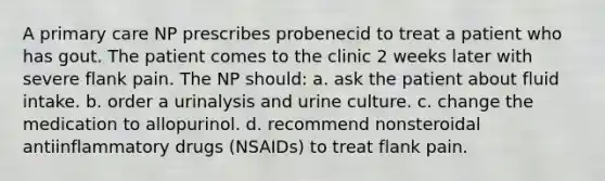 A primary care NP prescribes probenecid to treat a patient who has gout. The patient comes to the clinic 2 weeks later with severe flank pain. The NP should: a. ask the patient about fluid intake. b. order a urinalysis and urine culture. c. change the medication to allopurinol. d. recommend nonsteroidal antiinflammatory drugs (NSAIDs) to treat flank pain.