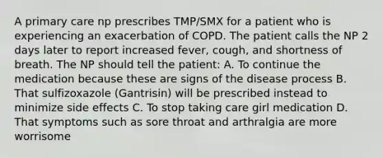 A primary care np prescribes TMP/SMX for a patient who is experiencing an exacerbation of COPD. The patient calls the NP 2 days later to report increased fever, cough, and shortness of breath. The NP should tell the patient: A. To continue the medication because these are signs of the disease process B. That sulfizoxazole (Gantrisin) will be prescribed instead to minimize side effects C. To stop taking care girl medication D. That symptoms such as sore throat and arthralgia are more worrisome