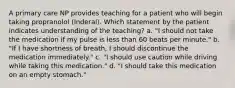 A primary care NP provides teaching for a patient who will begin taking propranolol (Inderal). Which statement by the patient indicates understanding of the teaching? a. "I should not take the medication if my pulse is less than 60 beats per minute." b. "If I have shortness of breath, I should discontinue the medication immediately." c. "I should use caution while driving while taking this medication." d. "I should take this medication on an empty stomach."