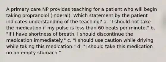 A primary care NP provides teaching for a patient who will begin taking propranolol (Inderal). Which statement by the patient indicates understanding of the teaching? a. "I should not take the medication if my pulse is less than 60 beats per minute." b. "If I have shortness of breath, I should discontinue the medication immediately." c. "I should use caution while driving while taking this medication." d. "I should take this medication on an empty stomach."