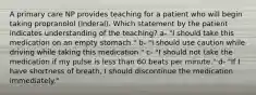 A primary care NP provides teaching for a patient who will begin taking propranolol (Inderal). Which statement by the patient indicates understanding of the teaching? a- "I should take this medication on an empty stomach." b- "I should use caution while driving while taking this medication." c- "I should not take the medication if my pulse is less than 60 beats per minute." d- "If I have shortness of breath, I should discontinue the medication immediately."