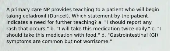 A primary care NP provides teaching to a patient who will begin taking cefadroxil (Duricef). Which statement by the patient indicates a need for further teaching? a. "I should report any rash that occurs." b. "I will take this medication twice daily." c. "I should take this medication with food." d. "Gastrointestinal (GI) symptoms are common but not worrisome."