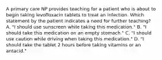 A primary care NP provides teaching for a patient who is about to begin taking levofloxacin tablets to treat an infection. Which statement by the patient indicates a need for further teaching? A. "I should use sunscreen while taking this medication." B. "I should take this medication on an empty stomach." C. "I should use caution while driving when taking this medication." D. "I should take the tablet 2 hours before taking vitamins or an antacid."