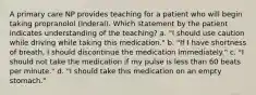 A primary care NP provides teaching for a patient who will begin taking propranolol (Inderal). Which statement by the patient indicates understanding of the teaching? a. "I should use caution while driving while taking this medication." b. "If I have shortness of breath, I should discontinue the medication immediately." c. "I should not take the medication if my pulse is less than 60 beats per minute." d. "I should take this medication on an empty stomach."