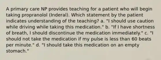 A primary care NP provides teaching for a patient who will begin taking propranolol (Inderal). Which statement by the patient indicates understanding of the teaching? a. "I should use caution while driving while taking this medication." b. "If I have shortness of breath, I should discontinue the medication immediately." c. "I should not take the medication if my pulse is less than 60 beats per minute." d. "I should take this medication on an empty stomach."