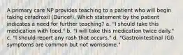 A primary care NP provides teaching to a patient who will begin taking cefadroxil (Duricef). Which statement by the patient indicates a need for further teaching? a. "I should take this medication with food." b. "I will take this medication twice daily." c. "I should report any rash that occurs." d. "Gastrointestinal (GI) symptoms are common but not worrisome."