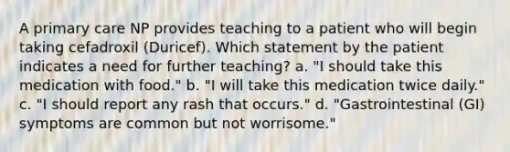 A primary care NP provides teaching to a patient who will begin taking cefadroxil (Duricef). Which statement by the patient indicates a need for further teaching? a. "I should take this medication with food." b. "I will take this medication twice daily." c. "I should report any rash that occurs." d. "Gastrointestinal (GI) symptoms are common but not worrisome."