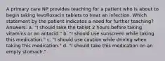 A primary care NP provides teaching for a patient who is about to begin taking levofloxacin tablets to treat an infection. Which statement by the patient indicates a need for further teaching? Answers: a. "I should take the tablet 2 hours before taking vitamins or an antacid." b. "I should use sunscreen while taking this medication." c. "I should use caution while driving when taking this medication." d. "I should take this medication on an empty stomach."