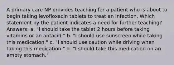 A primary care NP provides teaching for a patient who is about to begin taking levofloxacin tablets to treat an infection. Which statement by the patient indicates a need for further teaching? Answers: a. "I should take the tablet 2 hours before taking vitamins or an antacid." b. "I should use sunscreen while taking this medication." c. "I should use caution while driving when taking this medication." d. "I should take this medication on an empty stomach."