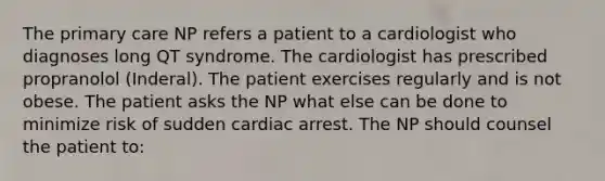 The primary care NP refers a patient to a cardiologist who diagnoses long QT syndrome. The cardiologist has prescribed propranolol (Inderal). The patient exercises regularly and is not obese. The patient asks the NP what else can be done to minimize risk of sudden cardiac arrest. The NP should counsel the patient to: