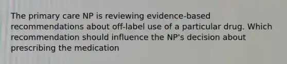 The primary care NP is reviewing evidence-based recommendations about off-label use of a particular drug. Which recommendation should influence the NP's decision about prescribing the medication