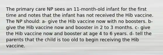 The primary care NP sees an 11-month-old infant for the first time and notes that the infant has not received the Hib vaccine. The NP should: a- give the Hib vaccine now with no boosters. b- give the Hib vaccine now and booster in 2 to 3 months. c- give the Hib vaccine now and booster at age 4 to 6 years. d- tell the parents that the child is too old to begin receiving the Hib vaccine.