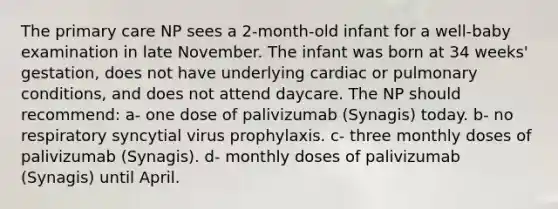 The primary care NP sees a 2-month-old infant for a well-baby examination in late November. The infant was born at 34 weeks' gestation, does not have underlying cardiac or pulmonary conditions, and does not attend daycare. The NP should recommend: a- one dose of palivizumab (Synagis) today. b- no respiratory syncytial virus prophylaxis. c- three monthly doses of palivizumab (Synagis). d- monthly doses of palivizumab (Synagis) until April.