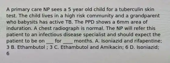 A primary care NP sees a 5 year old child for a tuberculin skin test. The child lives in a high risk community and a grandparent who babysits has active TB. The PPD shows a 6mm area of induration. A chest radiograph is normal. The NP will refer this patient to an infectious disease specialist and should expect the patient to be on ___ for ____ months. A. Isoniazid and rifapentine; 3 B. Ethambutol ; 3 C. Ethambutol and Amikacin; 6 D. Isoniazid; 6