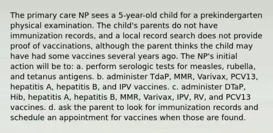 The primary care NP sees a 5-year-old child for a prekindergarten physical examination. The child's parents do not have immunization records, and a local record search does not provide proof of vaccinations, although the parent thinks the child may have had some vaccines several years ago. The NP's initial action will be to: a. perform serologic tests for measles, rubella, and tetanus antigens. b. administer TdaP, MMR, Varivax, PCV13, hepatitis A, hepatitis B, and IPV vaccines. c. administer DTaP, Hib, hepatitis A, hepatitis B, MMR, Varivax, IPV, RV, and PCV13 vaccines. d. ask the parent to look for immunization records and schedule an appointment for vaccines when those are found.