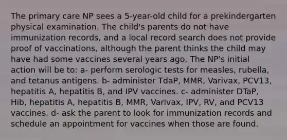 The primary care NP sees a 5-year-old child for a prekindergarten physical examination. The child's parents do not have immunization records, and a local record search does not provide proof of vaccinations, although the parent thinks the child may have had some vaccines several years ago. The NP's initial action will be to: a- perform serologic tests for measles, rubella, and tetanus antigens. b- administer TdaP, MMR, Varivax, PCV13, hepatitis A, hepatitis B, and IPV vaccines. c- administer DTaP, Hib, hepatitis A, hepatitis B, MMR, Varivax, IPV, RV, and PCV13 vaccines. d- ask the parent to look for immunization records and schedule an appointment for vaccines when those are found.