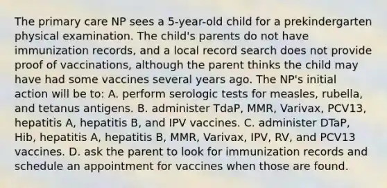 The primary care NP sees a 5-year-old child for a prekindergarten physical examination. The child's parents do not have immunization records, and a local record search does not provide proof of vaccinations, although the parent thinks the child may have had some vaccines several years ago. The NP's initial action will be to: A. perform serologic tests for measles, rubella, and tetanus antigens. B. administer TdaP, MMR, Varivax, PCV13, hepatitis A, hepatitis B, and IPV vaccines. C. administer DTaP, Hib, hepatitis A, hepatitis B, MMR, Varivax, IPV, RV, and PCV13 vaccines. D. ask the parent to look for immunization records and schedule an appointment for vaccines when those are found.