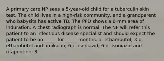 A primary care NP sees a 5-year-old child for a tuberculin skin test. The child lives in a high-risk community, and a grandparent who babysits has active TB. The PPD shows a 6-mm area of induration. A chest radiograph is normal. The NP will refer this patient to an infectious disease specialist and should expect the patient to be on _____ for _____ months. a. ethambutol; 3 b. ethambutol and amikacin; 6 c. isoniazid; 6 d. isoniazid and rifapentine; 3