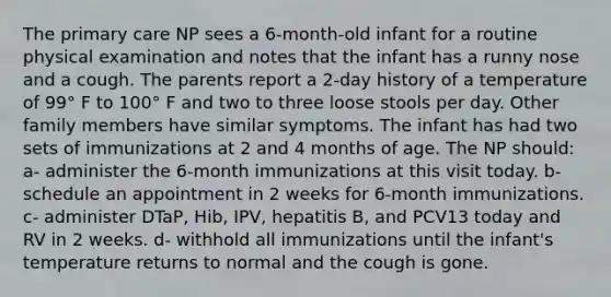 The primary care NP sees a 6-month-old infant for a routine physical examination and notes that the infant has a runny nose and a cough. The parents report a 2-day history of a temperature of 99° F to 100° F and two to three loose stools per day. Other family members have similar symptoms. The infant has had two sets of immunizations at 2 and 4 months of age. The NP should: a- administer the 6-month immunizations at this visit today. b- schedule an appointment in 2 weeks for 6-month immunizations. c- administer DTaP, Hib, IPV, hepatitis B, and PCV13 today and RV in 2 weeks. d- withhold all immunizations until the infant's temperature returns to normal and the cough is gone.