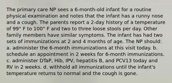 The primary care NP sees a 6-month-old infant for a routine physical examination and notes that the infant has a runny nose and a cough. The parents report a 2-day history of a temperature of 99° F to 100° F and two to three loose stools per day. Other family members have similar symptoms. The infant has had two sets of immunizations at 2 and 4 months of age. The NP should: a. administer the 6-month immunizations at this visit today. b. schedule an appointment in 2 weeks for 6-month immunizations. c. administer DTaP, Hib, IPV, hepatitis B, and PCV13 today and RV in 2 weeks. d. withhold all immunizations until the infant's temperature returns to normal and the cough is gone.