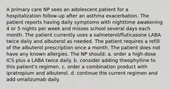 A primary care NP sees an adolescent patient for a hospitalization follow-up after an asthma exacerbation. The patient reports having daily symptoms with nighttime awakening 4 or 5 nights per week and misses school several days each month. The patient currently uses a salmeterol/fluticasone LABA twice daily and albuterol as needed. The patient requires a refill of the albuterol prescription once a month. The patient does not have any known allergies. The NP should: a. order a high-dose ICS plus a LABA twice daily. b. consider adding theophylline to this patient's regimen. c. order a combination product with ipratropium and albuterol. d. continue the current regimen and add omalizumab daily.