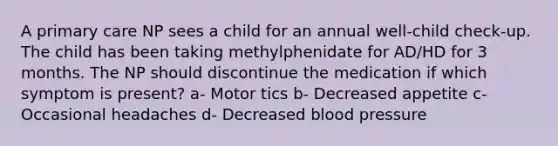 A primary care NP sees a child for an annual well-child check-up. The child has been taking methylphenidate for AD/HD for 3 months. The NP should discontinue the medication if which symptom is present? a- Motor tics b- Decreased appetite c- Occasional headaches d- Decreased blood pressure