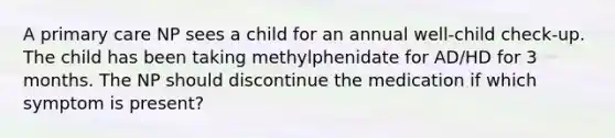 A primary care NP sees a child for an annual well-child check-up. The child has been taking methylphenidate for AD/HD for 3 months. The NP should discontinue the medication if which symptom is present?