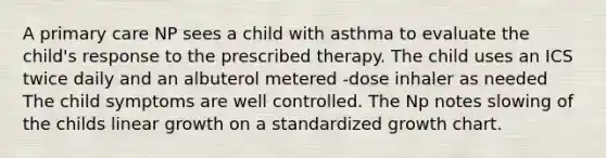 A primary care NP sees a child with asthma to evaluate the child's response to the prescribed therapy. The child uses an ICS twice daily and an albuterol metered -dose inhaler as needed The child symptoms are well controlled. The Np notes slowing of the childs linear growth on a standardized growth chart.