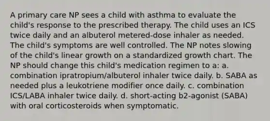 A primary care NP sees a child with asthma to evaluate the child's response to the prescribed therapy. The child uses an ICS twice daily and an albuterol metered-dose inhaler as needed. The child's symptoms are well controlled. The NP notes slowing of the child's linear growth on a standardized growth chart. The NP should change this child's medication regimen to a: a. combination ipratropium/albuterol inhaler twice daily. b. SABA as needed plus a leukotriene modifier once daily. c. combination ICS/LABA inhaler twice daily. d. short-acting b2-agonist (SABA) with oral corticosteroids when symptomatic.