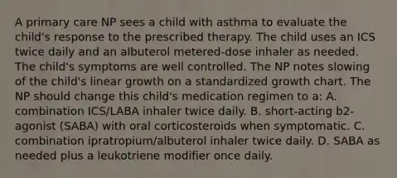 A primary care NP sees a child with asthma to evaluate the child's response to the prescribed therapy. The child uses an ICS twice daily and an albuterol metered-dose inhaler as needed. The child's symptoms are well controlled. The NP notes slowing of the child's linear growth on a standardized growth chart. The NP should change this child's medication regimen to a: A. combination ICS/LABA inhaler twice daily. B. short-acting b2-agonist (SABA) with oral corticosteroids when symptomatic. C. combination ipratropium/albuterol inhaler twice daily. D. SABA as needed plus a leukotriene modifier once daily.