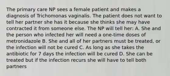 The primary care NP sees a female patient and makes a diagnosis of Trichomonas vaginalis. The patient does not want to tell her partner she has it because she thinks she may have contracted it from someone else. The NP will tell her: A. She and the person who infected her will need a one-time doses of metronidazole B. She and all of her partners must be treated, or the infection will not be cured C. As long as she takes the antibiotic for 7 days the infection will be cured D. She can be treated but if the infection recurs she will have to tell both partners