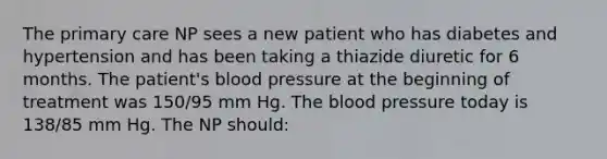 The primary care NP sees a new patient who has diabetes and hypertension and has been taking a thiazide diuretic for 6 months. The patient's blood pressure at the beginning of treatment was 150/95 mm Hg. The blood pressure today is 138/85 mm Hg. The NP should: