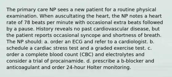 The primary care NP sees a new patient for a routine physical examination. When auscultating the heart, the NP notes a heart rate of 78 beats per minute with occasional extra beats followed by a pause. History reveals no past cardiovascular disease, but the patient reports occasional syncope and shortness of breath. The NP should: a. order an ECG and refer to a cardiologist. b. schedule a cardiac stress test and a graded exercise test. c. order a complete blood count (CBC) and electrolytes and consider a trial of procainamide. d. prescribe a b-blocker and anticoagulant and order 24-hour Holter monitoring.