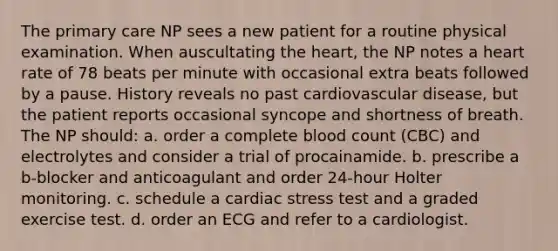 The primary care NP sees a new patient for a routine physical examination. When auscultating the heart, the NP notes a heart rate of 78 beats per minute with occasional extra beats followed by a pause. History reveals no past cardiovascular disease, but the patient reports occasional syncope and shortness of breath. The NP should: a. order a complete blood count (CBC) and electrolytes and consider a trial of procainamide. b. prescribe a b-blocker and anticoagulant and order 24-hour Holter monitoring. c. schedule a cardiac stress test and a graded exercise test. d. order an ECG and refer to a cardiologist.