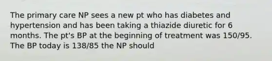 The primary care NP sees a new pt who has diabetes and hypertension and has been taking a thiazide diuretic for 6 months. The pt's BP at the beginning of treatment was 150/95. The BP today is 138/85 the NP should