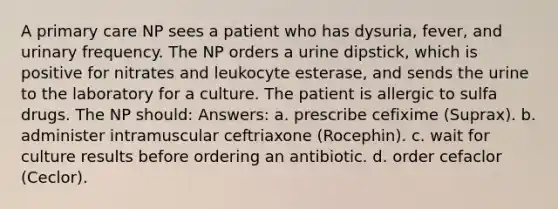 A primary care NP sees a patient who has dysuria, fever, and urinary frequency. The NP orders a urine dipstick, which is positive for nitrates and leukocyte esterase, and sends the urine to the laboratory for a culture. The patient is allergic to sulfa drugs. The NP should: Answers: a. prescribe cefixime (Suprax). b. administer intramuscular ceftriaxone (Rocephin). c. wait for culture results before ordering an antibiotic. d. order cefaclor (Ceclor).