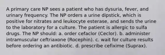 A primary care NP sees a patient who has dysuria, fever, and urinary frequency. The NP orders a urine dipstick, which is positive for nitrates and leukocyte esterase, and sends the urine to the laboratory for a culture. The patient is allergic to sulfa drugs. The NP should: a. order cefaclor (Ceclor). b. administer intramuscular ceftriaxone (Rocephin). c. wait for culture results before ordering an antibiotic. d. prescribe cefixime (Suprax).