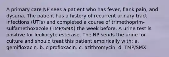 A primary care NP sees a patient who has fever, flank pain, and dysuria. The patient has a history of recurrent urinary tract infections (UTIs) and completed a course of trimethoprim-sulfamethoxazole (TMP/SMX) the week before. A urine test is positive for leukocyte esterase. The NP sends the urine for culture and should treat this patient empirically with: a. gemifloxacin. b. ciprofloxacin. c. azithromycin. d. TMP/SMX.