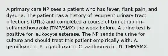 A primary care NP sees a patient who has fever, flank pain, and dysuria. The patient has a history of recurrent urinary tract infections (UTIs) and completed a course of trimethoprim-sulfamethoxazole (TMP/SMX) the week before. A urine test is positive for leukocyte esterase. The NP sends the urine for culture and should treat this patient empirically with: A. gemifloxacin. B. ciprofloxacin. C. azithromycin. D. TMP/SMX.