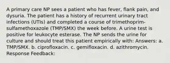 A primary care NP sees a patient who has fever, flank pain, and dysuria. The patient has a history of recurrent urinary tract infections (UTIs) and completed a course of trimethoprim-sulfamethoxazole (TMP/SMX) the week before. A urine test is positive for leukocyte esterase. The NP sends the urine for culture and should treat this patient empirically with: Answers: a. TMP/SMX. b. ciprofloxacin. c. gemifloxacin. d. azithromycin. Response Feedback: