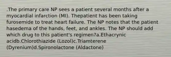 .The primary care NP sees a patient several months after a myocardial infarction (MI). Thepatient has been taking furosemide to treat heart failure. The NP notes that the patient hasedema of the hands, feet, and ankles. The NP should add which drug to this patient's regimen?a.Ethacrynic acidb.Chlorothiazide (Lozol)c.Triamterene (Dyrenium)d.Spironolactone (Aldactone)